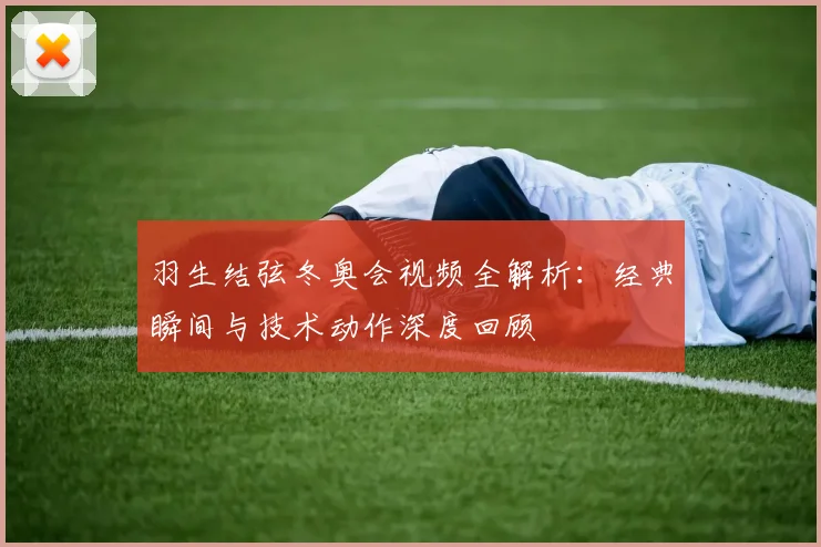 羽生结弦冬奥会视频全解析：经典瞬间与技术动作深度回顾