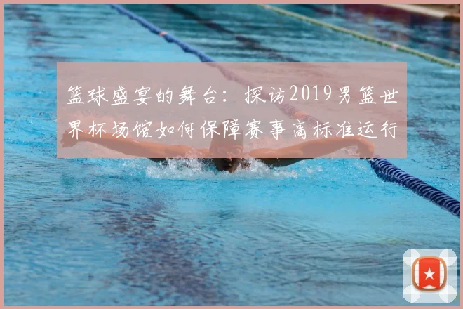 篮球盛宴的舞台：探访2019男篮世界杯场馆如何保障赛事高标准运行