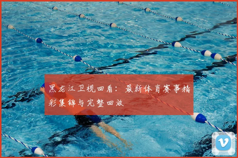 黑龙江卫视回看:最新体育赛事精彩集锦与完整回放