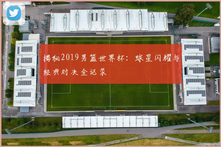 揭秘2019男篮世界杯：球星闪耀与经典对决全记录
