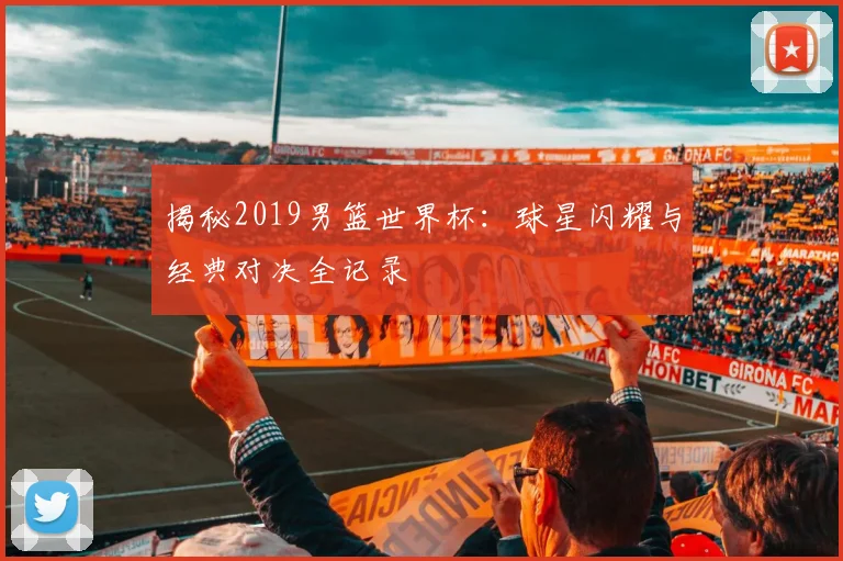 揭秘2019男篮世界杯：球星闪耀与经典对决全记录