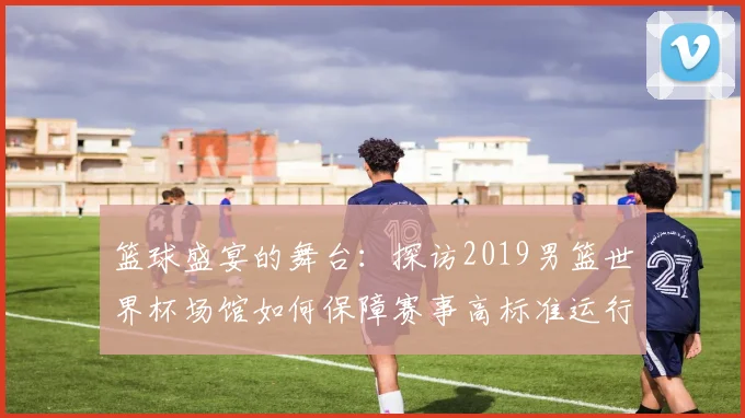篮球盛宴的舞台：探访2019男篮世界杯场馆如何保障赛事高标准运行