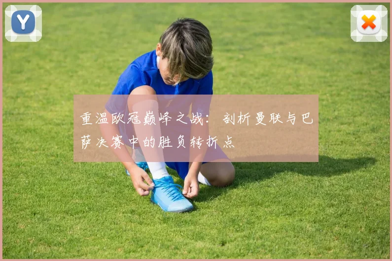 重温欧冠巅峰之战：剖析曼联与巴萨决赛中的胜负转折点