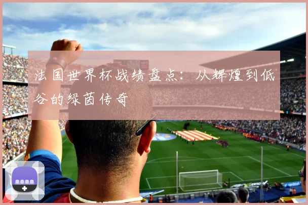 法国世界杯战绩盘点：从辉煌到低谷的绿茵传奇