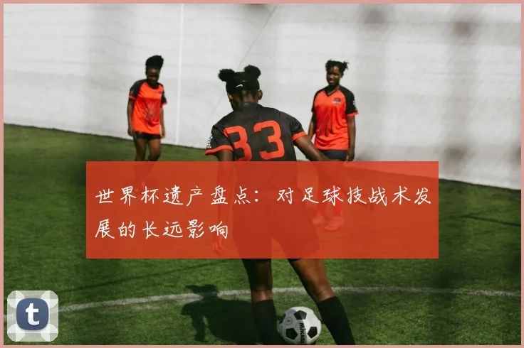 世界杯遗产盘点：对足球技战术发展的长远影响