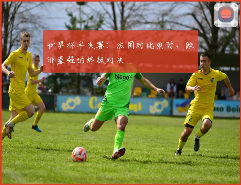 世界杯半决赛：法国对比利时，欧洲豪强的终极对决