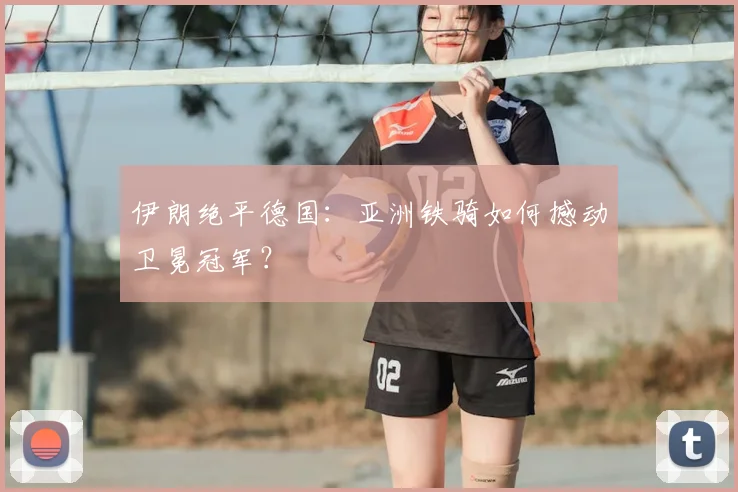 伊朗绝平德国:亚洲铁骑如何撼动卫冕冠军?