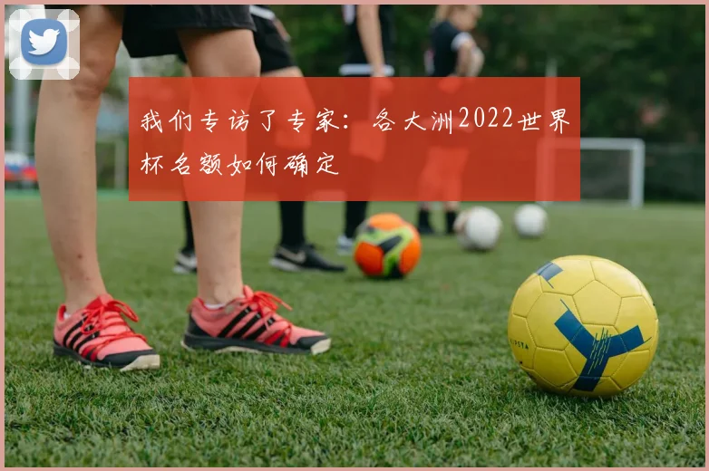 我们专访了专家：各大洲2022世界杯名额如何确定