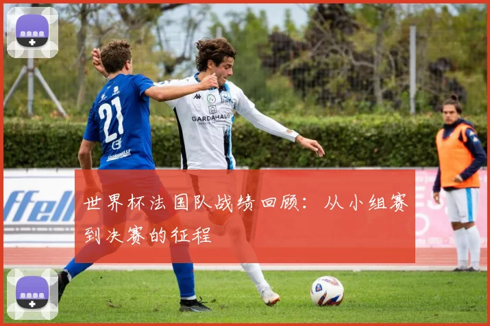 世界杯法国队战绩回顾:从小组赛到决赛的征程