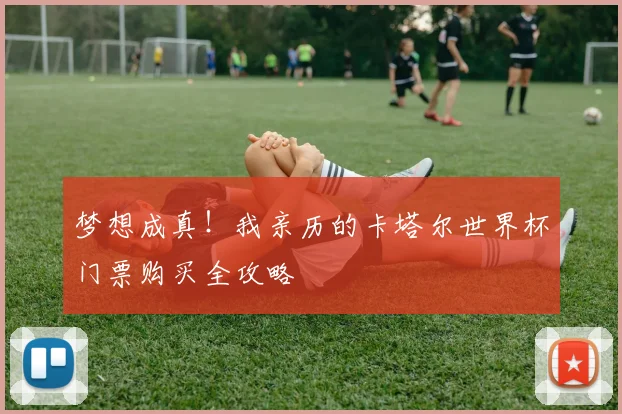 梦想成真!我亲历的卡塔尔世界杯门票购买全攻略