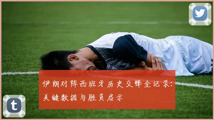 伊朗对阵西班牙历史交锋全记录：关键数据与胜负启示