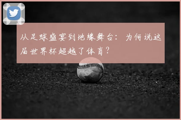 从足球盛宴到地缘舞台:为何说这届世界杯超越了体育?