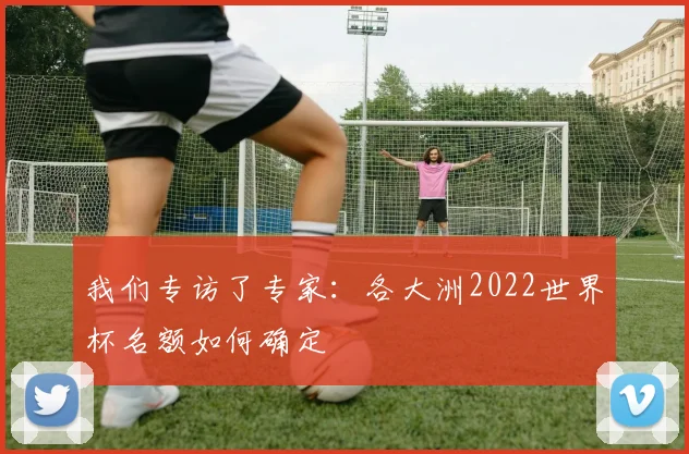 我们专访了专家：各大洲2022世界杯名额如何确定