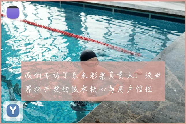 我们专访了乐米彩票负责人：谈世界杯开奖的技术核心与用户信任