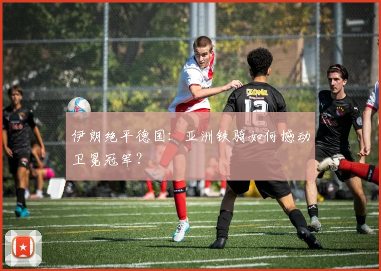伊朗绝平德国：亚洲铁骑如何撼动卫冕冠军？